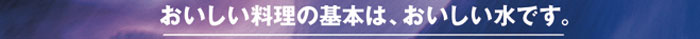 おいしい料理の基本は、おいしい水です。